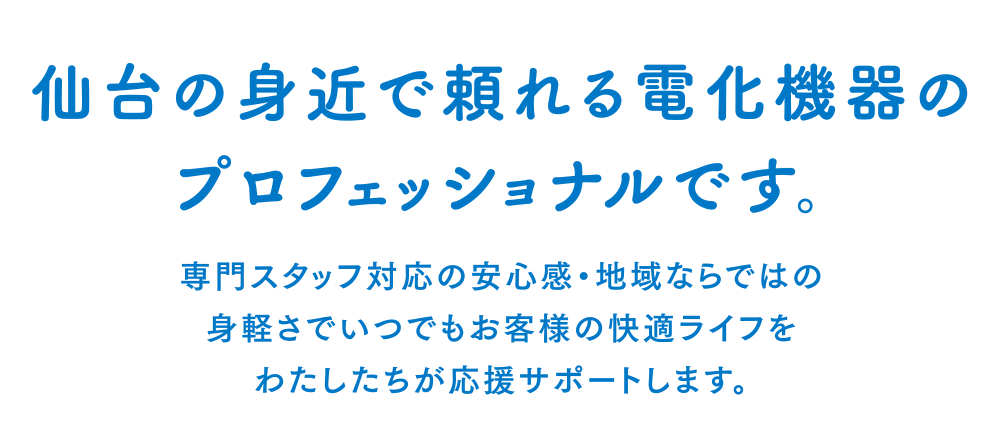 ［仙台の身近で頼れる電化機器のプロフェッショナルです。］専門スタッフ対応の安心感・地域ならではの身軽さでいつでもお客様の快適ライフをわたしたちが応援サポートします。